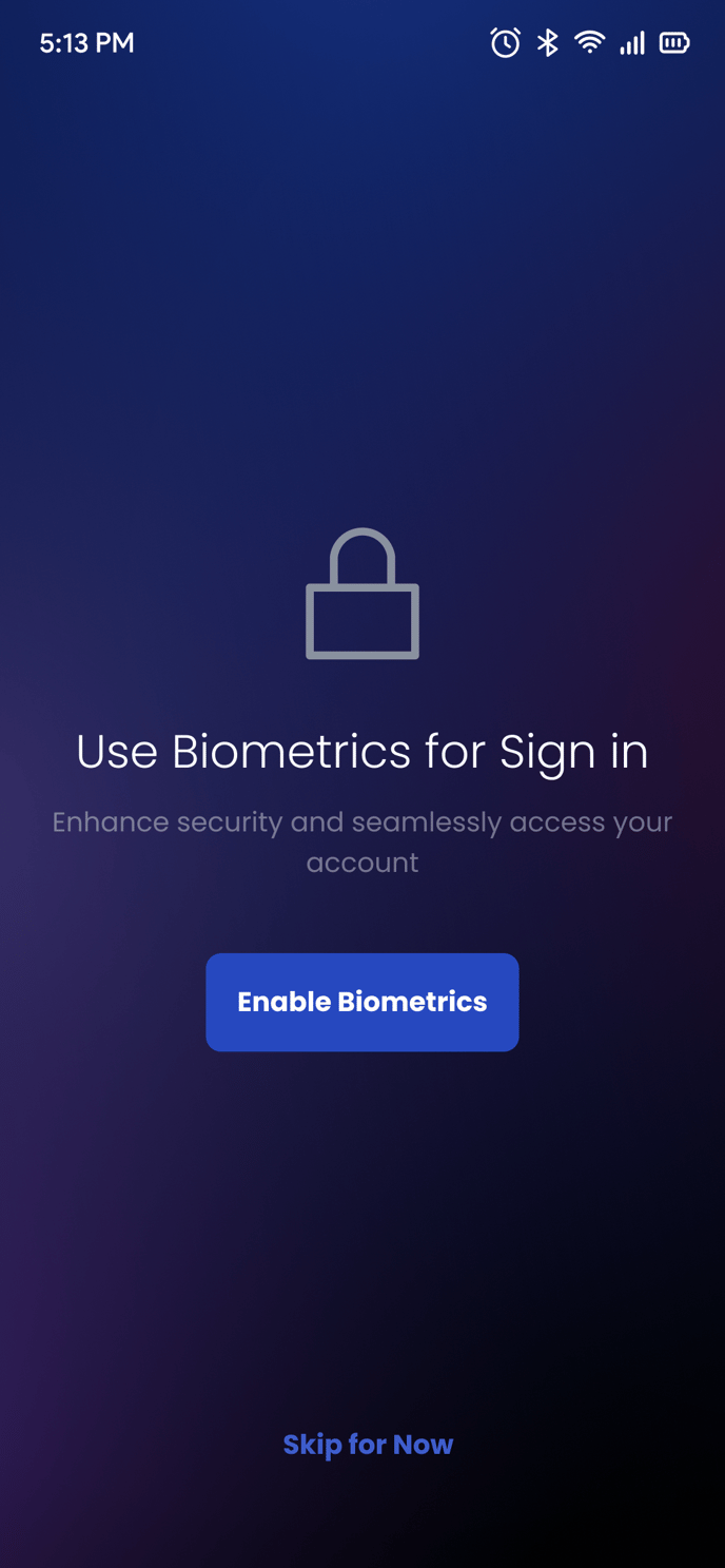 5:13 PM 
Use Biometrics for Sign in 
Enhance security and seamlessly access your 
account 
Enable Biometrics 
Skip for Now 
