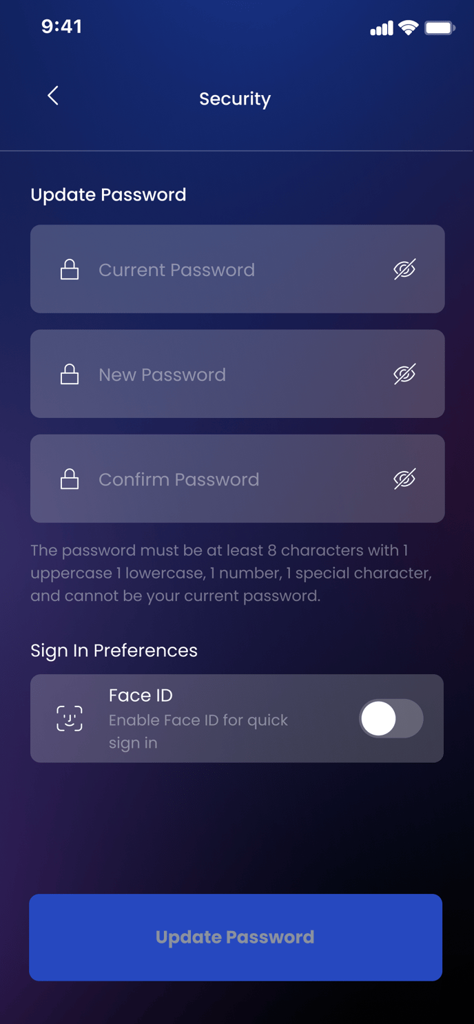 9:41 
Update Password 
Security 
Current Password 
New Password 
Confirm Password 
The password must be at least 8 characters with I 
uppercase I lowercase, I number, I special character, 
and cannot be your current password. 
Sign In Preferences 
Face ID 
Enable Face ID for quick 
sign in 
Update Password 